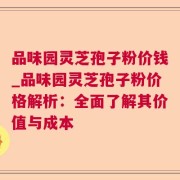 品味园灵芝孢子粉价钱_品味园灵芝孢子粉价格解析：全面了解其价值与成本