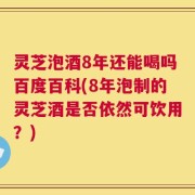 灵芝泡酒8年还能喝吗百度百科(8年泡制的灵芝酒是否依然可饮用？)