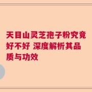 天目山灵芝孢子粉究竟好不好 深度解析其品质与功效