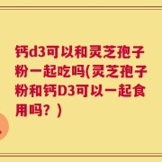钙d3可以和灵芝孢子粉一起吃吗(灵芝孢子粉和钙D3可以一起食用吗？)