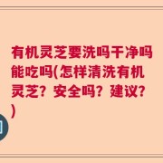 有机灵芝要洗吗干净吗能吃吗(怎样清洗有机灵芝？安全吗？建议？)