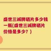 盛世三诚牌硒片多少钱一瓶(盛世三诚牌硒片价格是多少？)