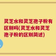 灵芝水和灵芝孢子粉有区别吗(灵芝水和灵芝孢子粉的区别简述)