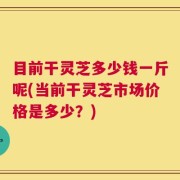 目前干灵芝多少钱一斤呢(当前干灵芝市场价格是多少？)