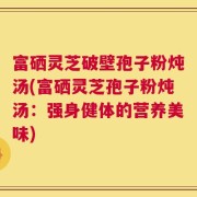 富硒灵芝破壁孢子粉炖汤(富硒灵芝孢子粉炖汤：强身健体的营养美味)