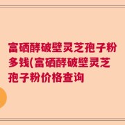 富硒酵破壁灵芝孢子粉多钱(富硒酵破壁灵芝孢子粉价格查询