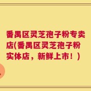 番禺区灵芝孢子粉专卖店(番禺区灵芝孢子粉实体店，新鲜上市！)