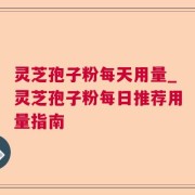 灵芝孢子粉每天用量_灵芝孢子粉每日推荐用量指南
