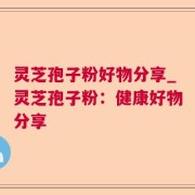 灵芝孢子粉好物分享_灵芝孢子粉：健康好物分享