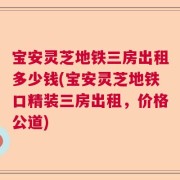 宝安灵芝地铁三房出租多少钱(宝安灵芝地铁口精装三房出租，价格公道)