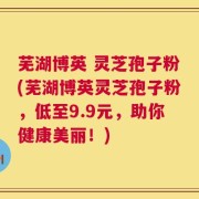 芜湖博英 灵芝孢子粉(芜湖博英灵芝孢子粉，低至9.9元，助你健康美丽！)