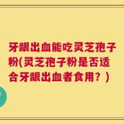 牙龈出血能吃灵芝孢子粉(灵芝孢子粉是否适合牙龈出血者食用？)