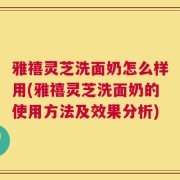 雅禧灵芝洗面奶怎么样用(雅禧灵芝洗面奶的使用方法及效果分析)