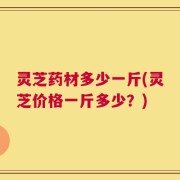 灵芝药材多少一斤(灵芝价格一斤多少？)