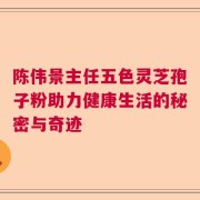陈伟景主任五色灵芝孢子粉助力健康生活的秘密与奇迹