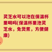 灵芝水可以泡在保温杯里喝吗(保温杯里泡灵芝水，免煲煮，方便健康)