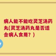 病人能不能吃灵芝汤药丸(灵芝汤药丸是否适合病人食用？)