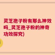 灵芝孢子粉有那么神效吗_灵芝孢子粉的神奇功效探究)