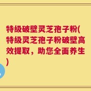 特级破壁灵芝孢子粉(特级灵芝孢子粉破壁高效提取，助您全面养生)