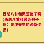 西想八甘和灵芝孢子粉(西想八甘和灵芝孢子粉：关注养生的必备佳品)