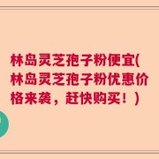 林岛灵芝孢子粉便宜(林岛灵芝孢子粉优惠价格来袭，赶快购买！)