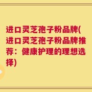 进口灵芝孢子粉品牌(进口灵芝孢子粉品牌推荐：健康护理的理想选择)