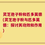 灵芝孢子粉和匹多莫德(灵芝孢子粉与匹多莫德：探讨其功效和作用)