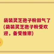 袋装灵芝孢子粉鼓气了(袋装灵芝孢子粉受欢迎，备受推崇)