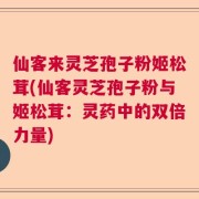 仙客来灵芝孢子粉姬松茸(仙客灵芝孢子粉与姬松茸：灵药中的双倍力量)