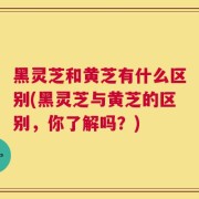 黑灵芝和黄芝有什么区别(黑灵芝与黄芝的区别，你了解吗？)