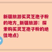 新疆旅游买灵芝孢子粉的地方_新疆旅游：探索购买灵芝孢子粉的绝佳地点)