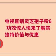 电视直销灵芝孢子粉6 功效惊人快来了解其独特价值与优惠