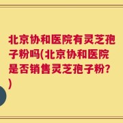 北京协和医院有灵芝孢子粉吗(北京协和医院是否销售灵芝孢子粉？)