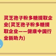 灵芝孢子粉多糖提取企业(灵芝孢子粉多糖提取企业——健康中国行业新助力)