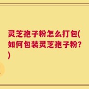 灵芝孢子粉怎么打包(如何包装灵芝孢子粉？)