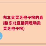 东北卖灵芝孢子粉的直播(东北直播间现场卖灵芝孢子粉)
