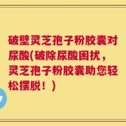 破壁灵芝孢子粉胶囊对尿酸(破除尿酸困扰，灵芝孢子粉胶囊助您轻松摆脱！)