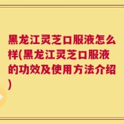 黑龙江灵芝口服液怎么样(黑龙江灵芝口服液的功效及使用方法介绍)