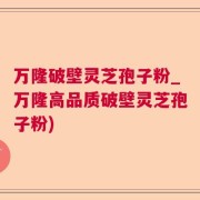 万隆破壁灵芝孢子粉_万隆高品质破壁灵芝孢子粉)