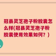 冠县灵芝孢子粉胶囊怎么样(冠县灵芝孢子粉胶囊使用效果如何？)