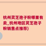 杭州灵芝孢子粉哪里有卖_杭州地区灵芝孢子粉销售点推荐)