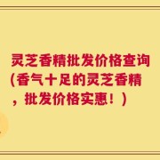 灵芝香精批发价格查询(香气十足的灵芝香精，批发价格实惠！)
