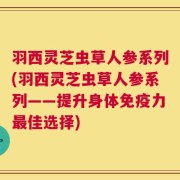 羽西灵芝虫草人参系列(羽西灵芝虫草人参系列——提升身体免疫力最佳选择)