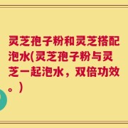 灵芝孢子粉和灵芝搭配泡水(灵芝孢子粉与灵芝一起泡水，双倍功效。)
