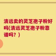 清远卖的灵芝孢子粉好吗(清远灵芝孢子粉靠谱吗？)