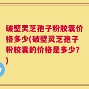 破壁灵芝孢子粉胶囊价格多少(破壁灵芝孢子粉胶囊的价格是多少？)