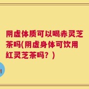 阴虚体质可以喝赤灵芝茶吗(阴虚身体可饮用红灵芝茶吗？)