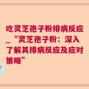 吃灵芝孢子粉排病反应_“灵芝孢子粉：深入了解其排病反应及应对策略”