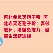 河北赤灵芝孢子粉_河北赤灵芝孢子粉：高效滋补，增强免疫力，健康生活新选择