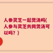 人参灵芝一起煲汤吗(人参与灵芝共同煲汤可以吗？)
